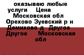 оказываю любые услуги  › Цена ­ 2 500 - Московская обл., Орехово-Зуевский р-н, Демихово д. Другое » Другое   . Московская обл.